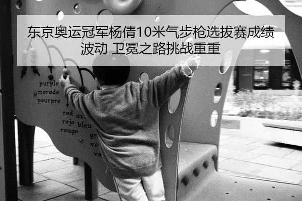 东京奥运冠军杨倩10米气步枪选拔赛成绩波动 卫冕之路挑战重重